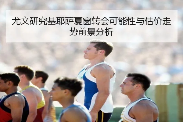 尤文研究基耶萨夏窗转会可能性与估价走势前景分析
