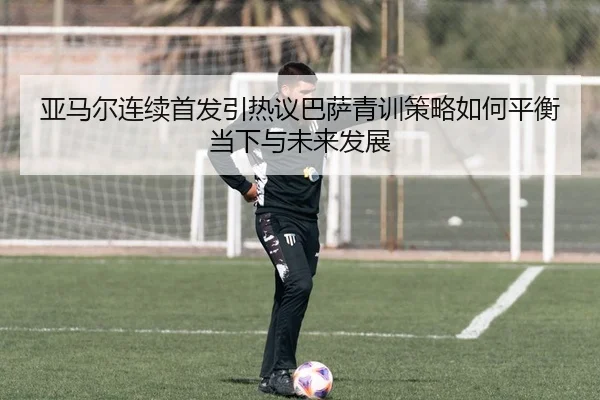 亚马尔连续首发引热议巴萨青训策略如何平衡当下与未来发展