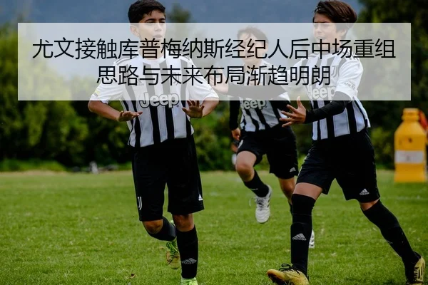 尤文接触库普梅纳斯经纪人后中场重组思路与未来布局渐趋明朗