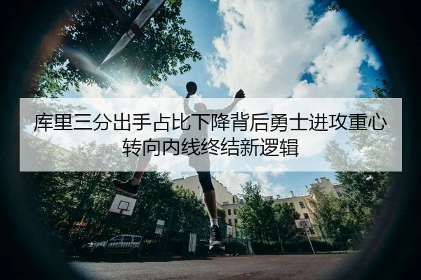 库里三分出手占比下降背后勇士进攻重心转向内线终结新逻辑